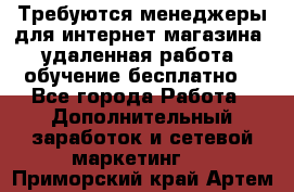 Требуются менеджеры для интернет магазина, удаленная работа, обучение бесплатно, - Все города Работа » Дополнительный заработок и сетевой маркетинг   . Приморский край,Артем г.